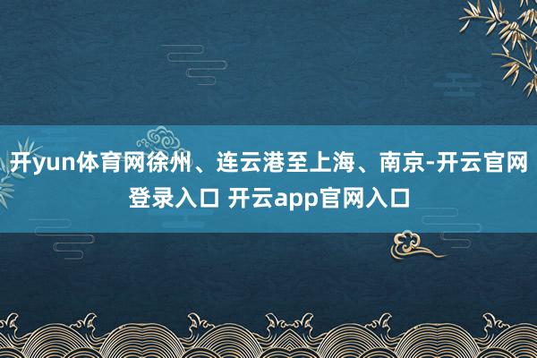 开yun体育网徐州、连云港至上海、南京-开云官网登录入口 开云app官网入口