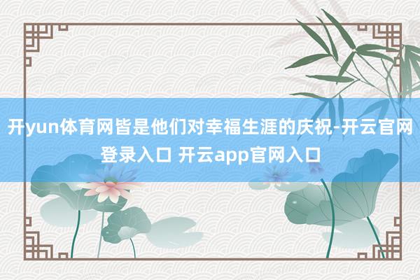 开yun体育网皆是他们对幸福生涯的庆祝-开云官网登录入口 开云app官网入口