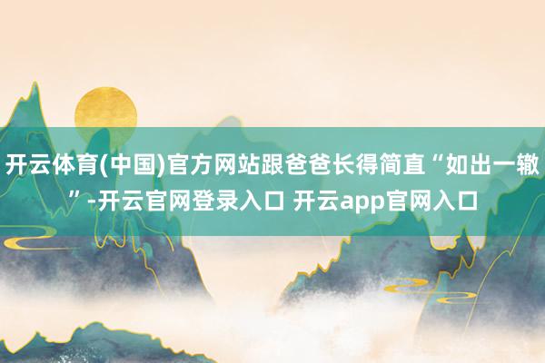 开云体育(中国)官方网站跟爸爸长得简直“如出一辙”-开云官网登录入口 开云app官网入口