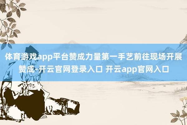 体育游戏app平台赞成力量第一手艺前往现场开展赞成-开云官网登录入口 开云app官网入口