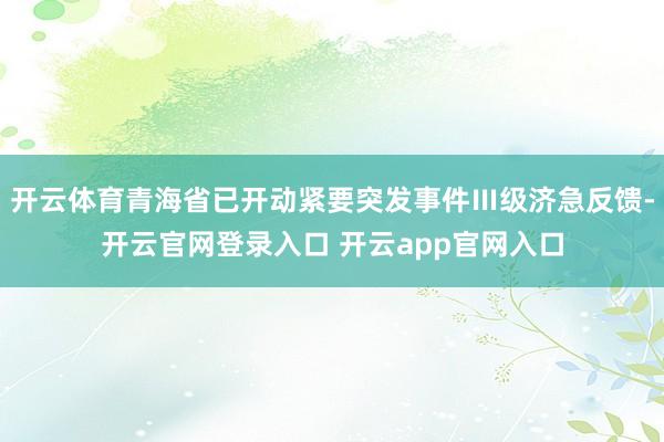 开云体育青海省已开动紧要突发事件Ⅲ级济急反馈-开云官网登录入口 开云app官网入口