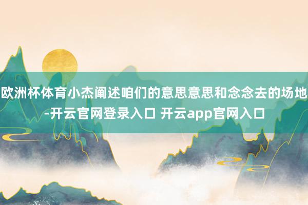欧洲杯体育小杰阐述咱们的意思意思和念念去的场地-开云官网登录入口 开云app官网入口