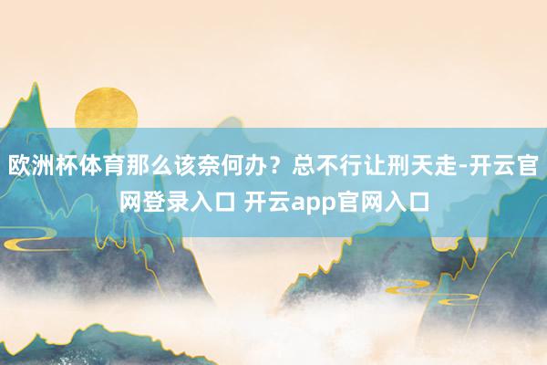 欧洲杯体育那么该奈何办？总不行让刑天走-开云官网登录入口 开云app官网入口