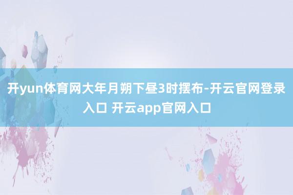 开yun体育网大年月朔下昼3时摆布-开云官网登录入口 开云app官网入口