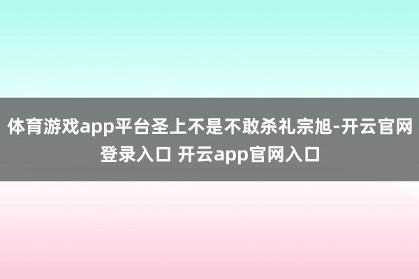 体育游戏app平台圣上不是不敢杀礼宗旭-开云官网登录入口 开云app官网入口