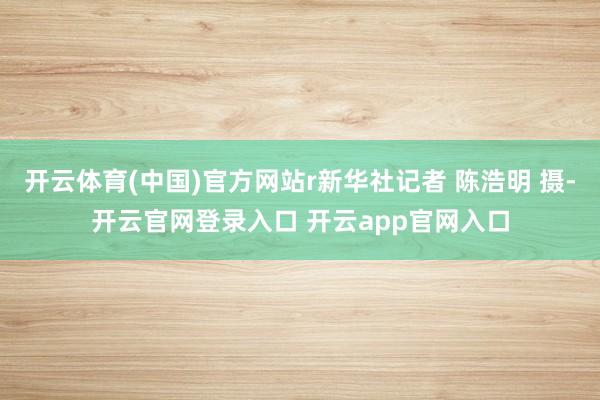 开云体育(中国)官方网站r新华社记者 陈浩明 摄-开云官网登录入口 开云app官网入口