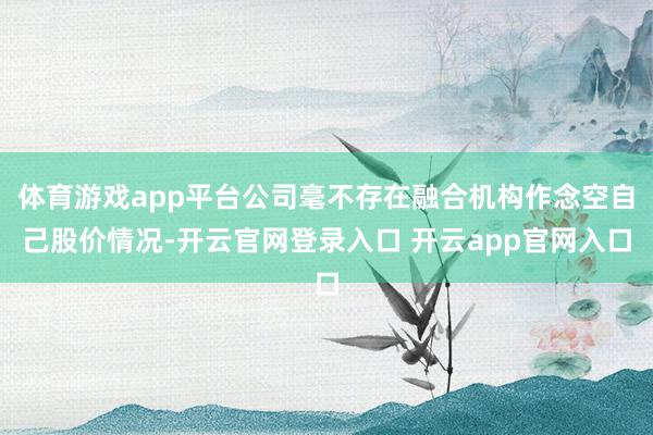 体育游戏app平台公司毫不存在融合机构作念空自己股价情况-开云官网登录入口 开云app官网入口