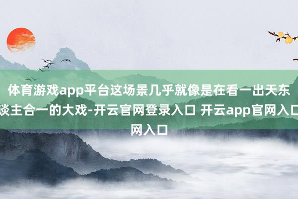 体育游戏app平台这场景几乎就像是在看一出天东谈主合一的大戏-开云官网登录入口 开云app官网入口
