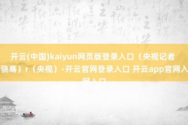 开云(中国)kaiyun网页版登录入口（央视记者 刘骁骞）r（央视）-开云官网登录入口 开云app官网入口