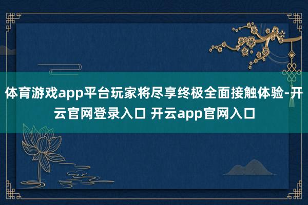体育游戏app平台玩家将尽享终极全面接触体验-开云官网登录入口 开云app官网入口