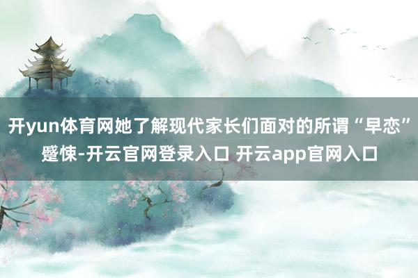 开yun体育网她了解现代家长们面对的所谓“早恋”蹙悚-开云官网登录入口 开云app官网入口