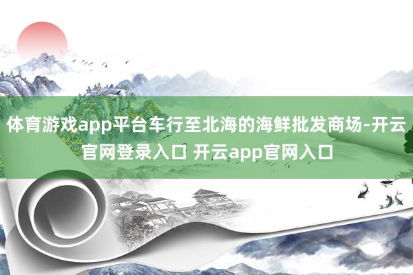 体育游戏app平台车行至北海的海鲜批发商场-开云官网登录入口 开云app官网入口