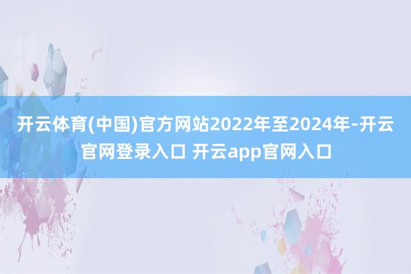 开云体育(中国)官方网站2022年至2024年-开云官网登录入口 开云app官网入口