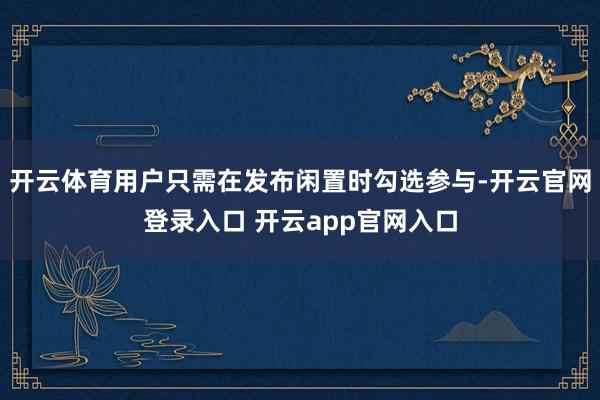 开云体育用户只需在发布闲置时勾选参与-开云官网登录入口 开云app官网入口