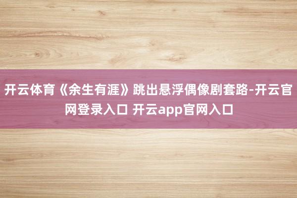 开云体育《余生有涯》跳出悬浮偶像剧套路-开云官网登录入口 开云app官网入口