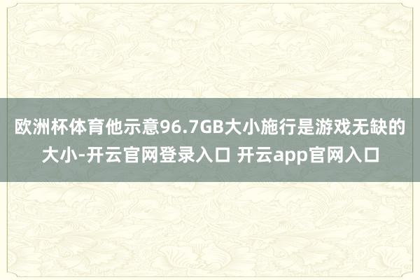 欧洲杯体育他示意96.7GB大小施行是游戏无缺的大小-开云官