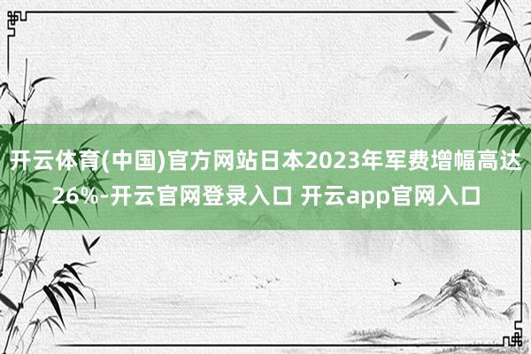 开云体育(中国)官方网站日本2023年军费增幅高达26%-开