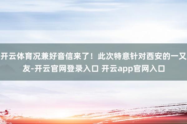 开云体育况兼好音信来了!此次特意针对西安的一又友-开云官网登录入口 开云app官网入口