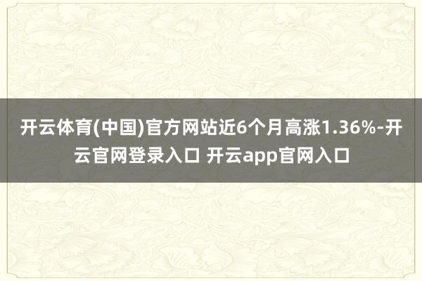 开云体育(中国)官方网站近6个月高涨1.36%-开云官网登录入口 开云app官网入口