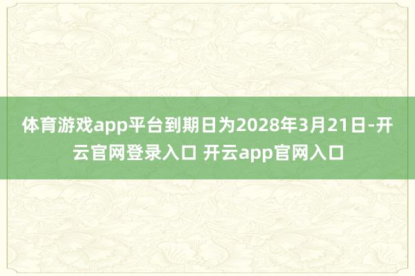 体育游戏app平台到期日为2028年3月21日-开云官网登录入口 开云app官网入口