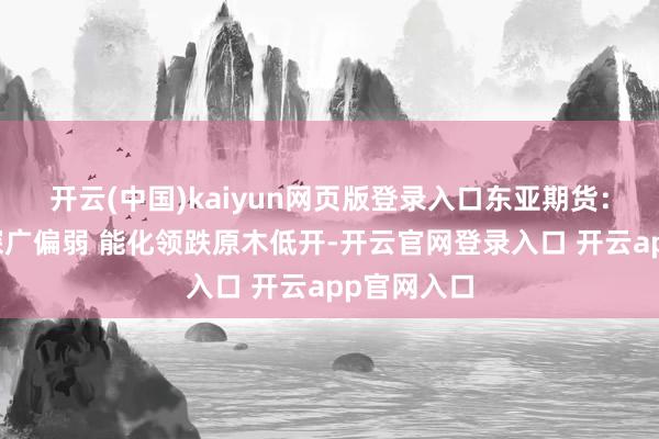 开云(中国)kaiyun网页版登录入口东亚期货：早盘商品深广偏弱 能化领跌原木低开-开云官网登录入口 开云app官网入口