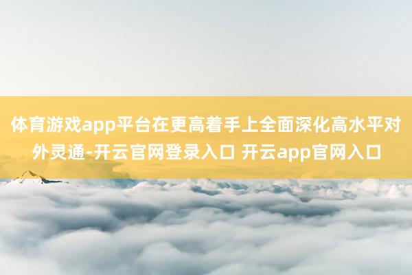体育游戏app平台在更高着手上全面深化高水平对外灵通-开云官网登录入口 开云app官网入口