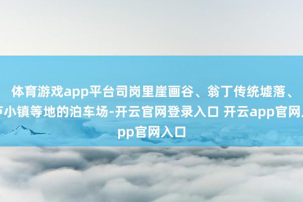 体育游戏app平台司岗里崖画谷、翁丁传统墟落、葫芦小镇等地的泊车场-开云官网登录入口 开云app官网入口