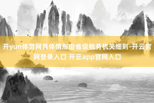 开yun体育网具体情形由省级税务机关细则-开云官网登录入口 开云app官网入口