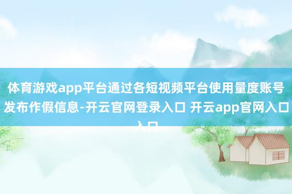 体育游戏app平台通过各短视频平台使用量度账号发布作假信息-开云官网登录入口 开云app官网入口
