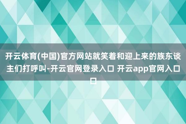 开云体育(中国)官方网站就笑着和迎上来的族东谈主们打呼叫-开云官网登录入口 开云app官网入口
