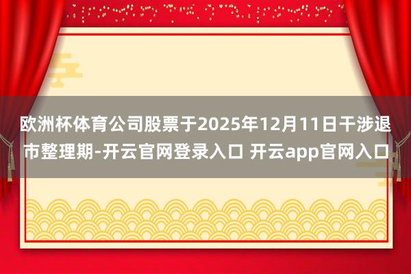 欧洲杯体育公司股票于2025年12月11日干涉退市整理期-开云官网登录入口 开云app官网入口
