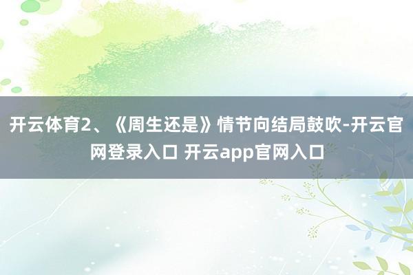开云体育2、《周生还是》情节向结局鼓吹-开云官网登录入口 开云app官网入口
