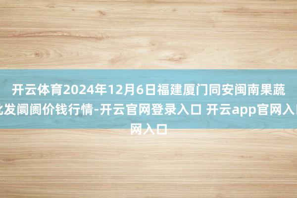 开云体育2024年12月6日福建厦门同安闽南果蔬批发阛阓价钱行情-开云官网登录入口 开云app官网入口