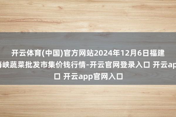 开云体育(中国)官方网站2024年12月6日福建省福州市海峡蔬菜批发市集价钱行情-开云官网登录入口 开云app官网入口