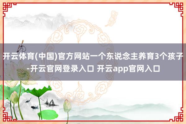 开云体育(中国)官方网站一个东说念主养育3个孩子-开云官网登录入口 开云app官网入口
