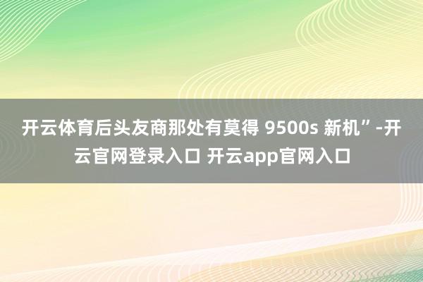 开云体育后头友商那处有莫得 9500s 新机”-开云官网登录入口 开云app官网入口