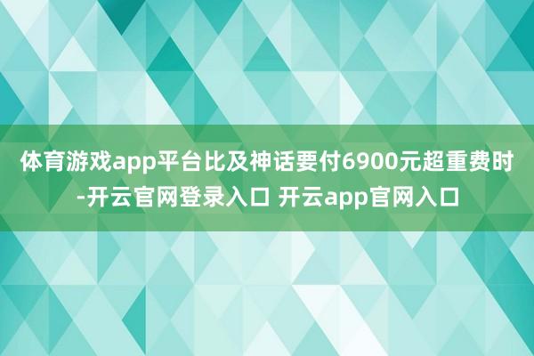 体育游戏app平台比及神话要付6900元超重费时-开云官网登录入口 开云app官网入口