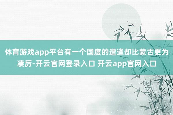体育游戏app平台有一个国度的遭逢却比蒙古更为凄厉-开云官网登录入口 开云app官网入口
