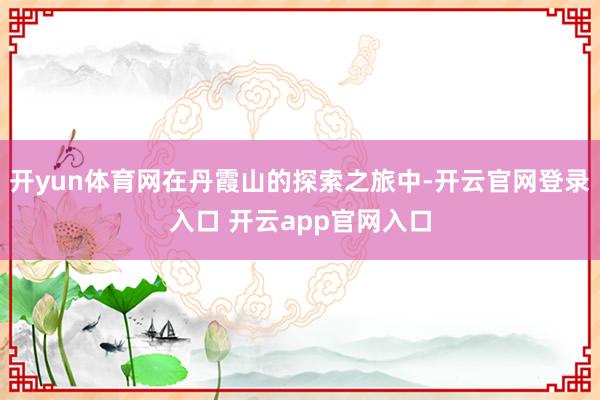 开yun体育网在丹霞山的探索之旅中-开云官网登录入口 开云app官网入口