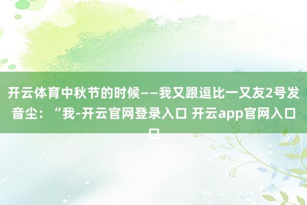 开云体育中秋节的时候——我又跟逗比一又友2号发音尘：“我-开云官网登录入口 开云app官网入口