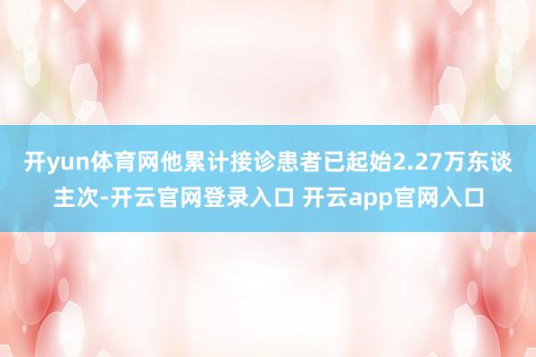 开yun体育网他累计接诊患者已起始2.27万东谈主次-开云官网登录入口 开云app官网入口