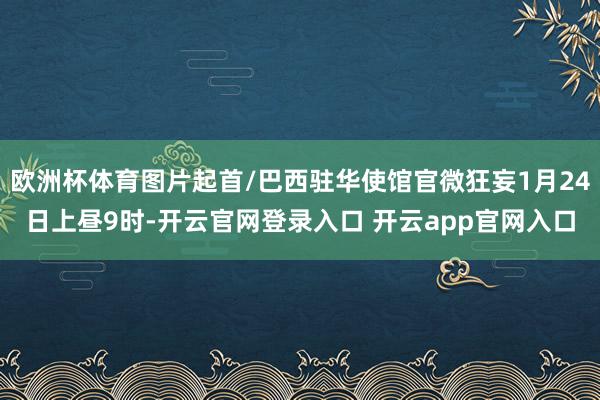 欧洲杯体育图片起首/巴西驻华使馆官微狂妄1月24日上昼9时-
