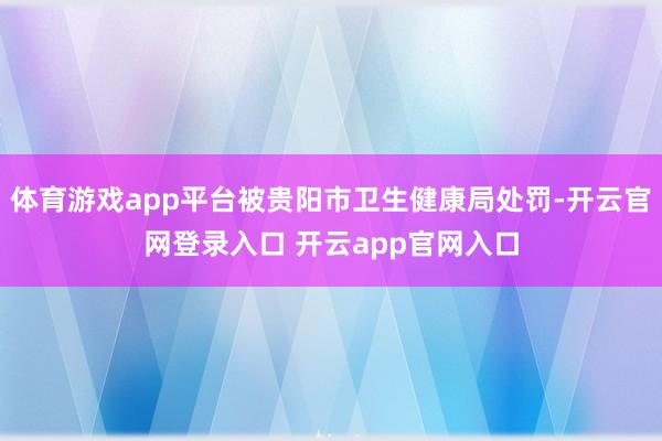 体育游戏app平台被贵阳市卫生健康局处罚-开云官网登录入口 
