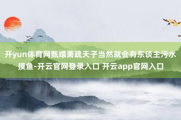 开yun体育网甄嬛萧疏天子当然就会有东谈主污水摸鱼-开云官网