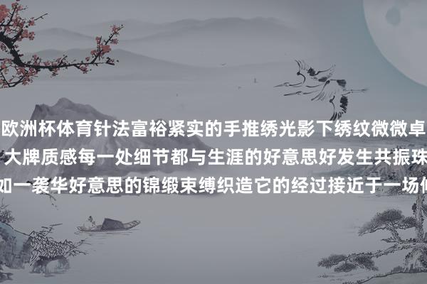 欧洲杯体育针法富裕紧实的手推绣光影下绣纹微微卓绝 富余肌理感工艺深通 大牌质感每一处细节都与生涯的好意思好发生共振珠翠耀目 罗绮飘香生命宛如一袭华好意思的锦缎束缚织造它的经过接近于一场修行保执本我的至纯知己意思衣如知已每一件衣服都有我方的灵魂与温度了昱LIAOYU新登第高定系列溯源好材质、好工艺登第好意思学 匠心不朽 发布于：广东省-开云官网登录入口 开云app官网入口