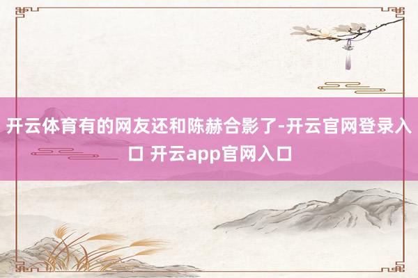 开云体育有的网友还和陈赫合影了-开云官网登录入口 开云app官网入口