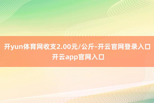 开yun体育网收支2.00元/公斤-开云官网登录入口 开云app官网入口