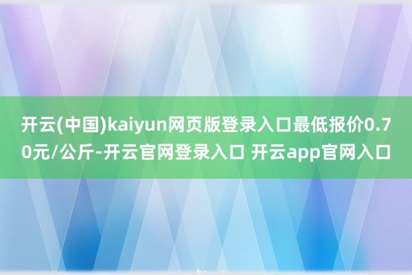 开云(中国)kaiyun网页版登录入口最低报价0.70元/公斤-开云官网登录入口 开云app官网入口