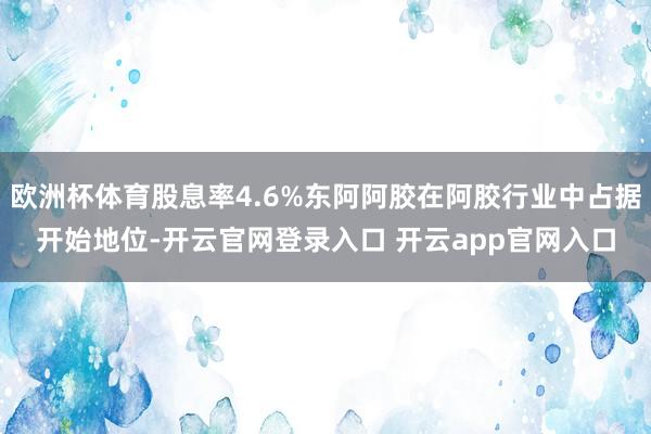 欧洲杯体育股息率4.6%东阿阿胶在阿胶行业中占据开始地位-开云官网登录入口 开云app官网入口