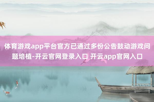 体育游戏app平台官方已通过多份公告鼓动游戏问题培植-开云官网登录入口 开云app官网入口